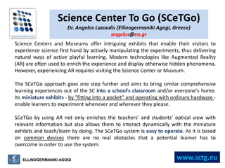 Science Center To Go (SCeTGo) Dr. AngelosLazoudis (EllinogermanikiAgogi, Greece) angelos@ea.gr Science Centers and Museums offer intriguing exhibits that enable their visitors to experience science first hand by actively manipulating the experiments, thus delivering natural ways of active playful learning. Modern technologies like Augmented Reality (AR) are often used to enrich the experience and display otherwise hidden phenomena. However, experiencing AR requires visiting the Science Center or Museum.  The SCeTGo approach goes one step further and aims to bring similar comprehensive learning experiences out of the SC into a school's classroom and/or everyone's home. Its miniature exhibits - by "fitting into a pocket" and operating with ordinary hardware - enable learners to experiment whenever and wherever they please.  SCeTGo by using AR not only enriches the teachers’ and students’ optical view with relevant information but also allows them to interact dynamically with the miniature exhibits and teach/learn by doing. The SCeTGo system is easy to operate. As it is based on common devices there are no real obstacles that a potential learner has to overcome in order to use the system. www.sctg.eu ELLINOGERMANIKI AGOGI 