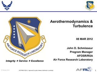 Aerothermodynamics &
                                                                                              Turbulence


                                                                                                          08 MAR 2012


                                                                                                     John D. Schmisseur
                                                                                                       Program Manager
                                                                                                            AFOSR/RSA
         Integrity  Service  Excellence                                                 Air Force Research Laboratory


15 February 2012    DISTRIBUTION A: Approved for public release; distribution is unlimited.                               1
 