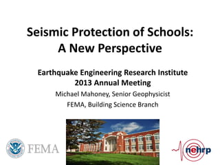 Seismic Protection of Schools:
     A New Perspective
 Earthquake Engineering Research Institute
          2013 Annual Meeting
     Michael Mahoney, Senior Geophysicist
        FEMA, Building Science Branch
 