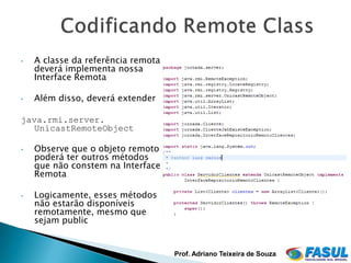 •   A classe da referência remota
    deverá implementa nossa
    Interface Remota

•   Além disso, deverá extender

java.rmi.server.
   UnicastRemoteObject

•   Observe que o objeto remoto
    poderá ter outros métodos
    que não constem na Interface
    Remota

•   Logicamente, esses métodos
    não estarão disponíveis
    remotamente, mesmo que
    sejam public


                                    Prof. Adriano Teixeira de Souza
 