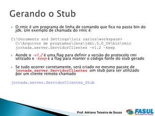    O rmic é um programa de linha de comando que fica na pasta bin do
    jdk. Um exemplo de chamada do rmic é:

C:Documents and Settingsluiz carlosworkspace>
  C:Arquivos de programasJavajdk1.5.0_06binrmic
  jornada.server.ServidorClientes –v1.2 –keep
   Aonde o –v1.2 é uma flag para definir a versão do protocolo rmi
    utilzado e –keep é a flag para manter o código fonte do stub gerado

   Se tudo ocorrer corretamente, será criado no mesmo pacote de
    jornada.server.ServidorClientes um stub para ser utilizado
    por um cliente remoto chamado

jornada.server.ServidorClientes_Stub




                                   Prof. Adriano Teixeira de Souza
 