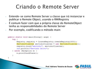 •   Entende-se como Remote Server a classe que irá instanciar e
    publicar o Remote Object, usando o RMIRegistry
•   É comum fazer com que a própria classe do RemoteObject
    tenha as responsabilidades do Remote Server
•   Por exemplo, codificando o método main:




                                Prof. Adriano Teixeira de Souza
 
