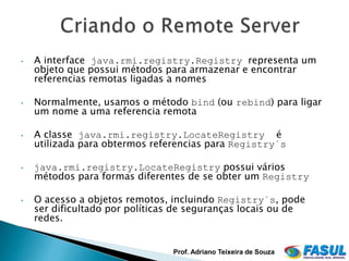 •   A interface java.rmi.registry.Registry representa um
    objeto que possui métodos para armazenar e encontrar
    referencias remotas ligadas a nomes

•   Normalmente, usamos o método bind (ou rebind) para ligar
    um nome a uma referencia remota

•   A classe java.rmi.registry.LocateRegistry é
    utilizada para obtermos referencias para Registry´s

•   java.rmi.registry.LocateRegistry possui vários
    métodos para formas diferentes de se obter um Registry

•   O acesso a objetos remotos, incluindo Registry´s, pode
    ser dificultado por políticas de seguranças locais ou de
    redes.


                                Prof. Adriano Teixeira de Souza
 