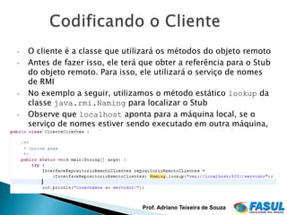 •   O cliente é a classe que utilizará os métodos do objeto remoto
•   Antes de fazer isso, ele terá que obter a referência para o Stub
    do objeto remoto. Para isso, ele utilizará o serviço de nomes
    de RMI
•   No exemplo a seguir, utilizamos o método estático lookup da
    classe java.rmi.Naming para localizar o Stub
•   Observe que localhost aponta para a máquina local, se o
    serviço de nomes estiver sendo executado em outra máquina,
    será necessário substituir localhost pelo nome do host ou
    número IP




                                  Prof. Adriano Teixeira de Souza
 