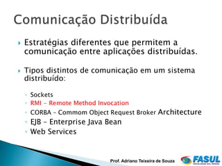    Estratégias diferentes que permitem a
    comunicação entre aplicações distribuídas.

   Tipos distintos de comunicação em um sistema
    distribuído:

    ◦ Sockets
    ◦ RMI - Remote Method Invocation
    ◦ CORBA – Commom Object Request Broker Architecture
    ◦ EJB – Enterprise Java Bean
    ◦ Web Services


                              Prof. Adriano Teixeira de Souza
 