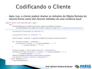 •   Após isso, o cliente poderá chamar os métodos do Objeto Remoto da
    mesma forma como eles fossem métodos de uma instância local:




                                  Prof. Adriano Teixeira de Souza
 