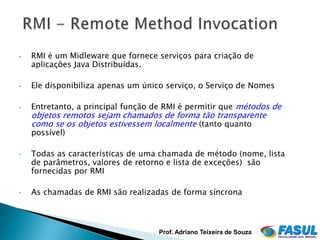 •   RMI é um Midleware que fornece serviços para criação de
    aplicações Java Distribuídas.

•   Ele disponibiliza apenas um único serviço, o Serviço de Nomes

•   Entretanto, a principal função de RMI é permitir que métodos de
    objetos remotos sejam chamados de forma tão transparente
    como se os objetos estivessem localmente (tanto quanto
    possível)

•   Todas as características de uma chamada de método (nome, lista
    de parâmetros, valores de retorno e lista de exceções) são
    fornecidas por RMI

•   As chamadas de RMI são realizadas de forma síncrona



                                    Prof. Adriano Teixeira de Souza
 