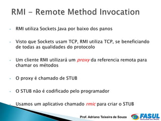 •   RMI utiliza Sockets Java por baixo dos panos

•   Visto que Sockets usam TCP, RMI utiliza TCP, se beneficiando
    de todas as qualidades do protocolo

•   Um cliente RMI utilizará um proxy da referencia remota para
    chamar os métodos

•   O proxy é chamado de STUB

•   O STUB não é codificado pelo programador

•   Usamos um aplicativo chamado rmic para criar o STUB

                                 Prof. Adriano Teixeira de Souza
 