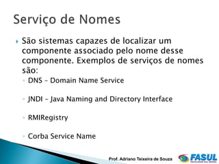    São sistemas capazes de localizar um
    componente associado pelo nome desse
    componente. Exemplos de serviços de nomes
    são:
    ◦ DNS – Domain Name Service

    ◦ JNDI – Java Naming and Directory Interface

    ◦ RMIRegistry

    ◦ Corba Service Name


                             Prof. Adriano Teixeira de Souza
 