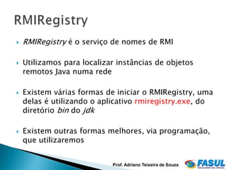    RMIRegistry é o serviço de nomes de RMI

   Utilizamos para localizar instâncias de objetos
    remotos Java numa rede

   Existem várias formas de iniciar o RMIRegistry, uma
    delas é utilizando o aplicativo rmiregistry.exe, do
    diretório bin do jdk

   Existem outras formas melhores, via programação,
    que utilizaremos


                            Prof. Adriano Teixeira de Souza
 