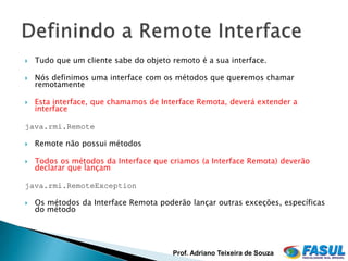    Tudo que um cliente sabe do objeto remoto é a sua interface.

   Nós definimos uma interface com os métodos que queremos chamar
    remotamente

   Esta interface, que chamamos de Interface Remota, deverá extender a
    interface

java.rmi.Remote

   Remote não possui métodos

   Todos os métodos da Interface que criamos (a Interface Remota) deverão
    declarar que lançam

java.rmi.RemoteException

   Os métodos da Interface Remota poderão lançar outras exceções, específicas
    do método




                                       Prof. Adriano Teixeira de Souza
 