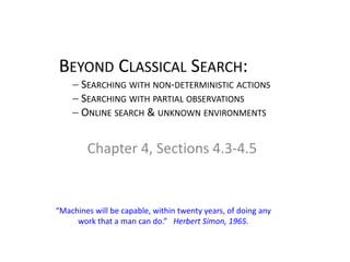 BEYOND CLASSICAL SEARCH:
− SEARCHING WITH NON-DETERMINISTIC ACTIONS
− SEARCHING WITH PARTIAL OBSERVATIONS
− ONLINE SEARCH & UNKNOWN ENVIRONMENTS
Chapter 4, Sections 4.3-4.5
“Machines will be capable, within twenty years, of doing any
work that a man can do.” Herbert Simon, 1965.
 