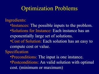 Ingredients:
•Instances: The possible inputs to the problem.
•Solutions for Instance: Each instance has an
exponentially large set of solutions.
•Cost of Solution: Each solution has an easy to
compute cost or value.
Specification
•Preconditions: The input is one instance.
•Postconditions: An valid solution with optimal
cost. (minimum or maximum)
Optimization Problems
 