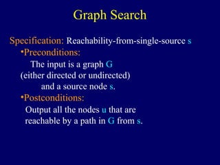 Graph Search
Specification: Reachability-from-single-source s
•Preconditions:
The input is a graph G
(either directed or undirected)
and a source node s.
•Postconditions:
Output all the nodes u that are
reachable by a path in G from s.
 