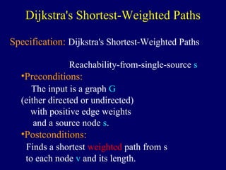 Dijkstra's Shortest-Weighted Paths
Specification: Dijkstra's Shortest-Weighted Paths
Reachability-from-single-source s
•Preconditions:
The input is a graph G
(either directed or undirected)
with positive edge weights
and a source node s.
•Postconditions:
Finds a shortest weighted path from s
to each node v and its length.
 