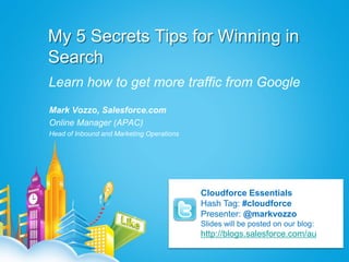 My 5 Secrets Tips for Winning in
Search
Learn how to get more traffic from Google
Mark Vozzo, Salesforce.com
Online Manager (APAC)
Head of Inbound and Marketing Operations




                                           Cloudforce Essentials
                                           Hash Tag: #cloudforce
                                           Presenter: @markvozzo
                                           Slides will be posted on our blog:
                                           http://blogs.salesforce.com/au
 