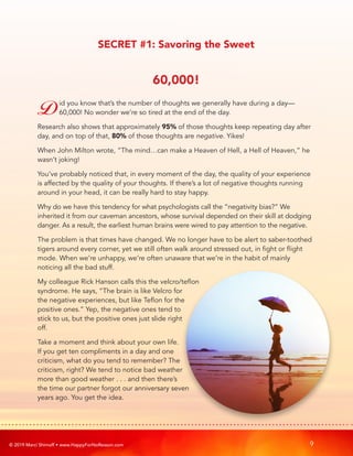 © 2019 Marci Shimoff • www.HappyForNoReason.com 9
SECRET #1: Savoring the Sweet
60,000!
Did you know that’s the number of thoughts we generally have during a day—
60,000! No wonder we’re so tired at the end of the day.
Research also shows that approximately 95% of those thoughts keep repeating day after
day, and on top of that, 80% of those thoughts are negative. Yikes!
When John Milton wrote, “The mind…can make a Heaven of Hell, a Hell of Heaven,” he
wasn’t joking!
You’ve probably noticed that, in every moment of the day, the quality of your experience
is affected by the quality of your thoughts. If there’s a lot of negative thoughts running
around in your head, it can be really hard to stay happy.
Why do we have this tendency for what psychologists call the “negativity bias?” We
inherited it from our caveman ancestors, whose survival depended on their skill at dodging
danger. As a result, the earliest human brains were wired to pay attention to the negative.
The problem is that times have changed. We no longer have to be alert to saber-toothed
tigers around every corner, yet we still often walk around stressed out, in fight or flight
mode. When we’re unhappy, we’re often unaware that we’re in the habit of mainly
noticing all the bad stuff.
My colleague Rick Hanson calls this the velcro/teflon
syndrome. He says, “The brain is like Velcro for
the negative experiences, but like Teflon for the
positive ones.” Yep, the negative ones tend to
stick to us, but the positive ones just slide right
off.
Take a moment and think about your own life.
If you get ten compliments in a day and one
criticism, what do you tend to remember? The
criticism, right? We tend to notice bad weather
more than good weather . . . and then there’s
the time our partner forgot our anniversary seven
years ago. You get the idea.
 