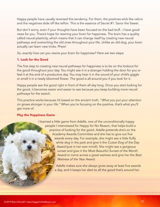 © 2019 Marci Shimoff • www.HappyForNoReason.com 10
Happy people have usually reversed this tendency. For them, the positives stick like velcro
and the negatives slide off like teflon. This is the essence of Secret #1: Savor the Sweet.
But don’t worry, even if your thoughts have been focused on the bad stuff...I have good
news for you. There’s hope for rewiring your brain for happiness. The brain has a quality
called neural plasticity, which means that it can change itself by creating new neural
pathways and overwriting the old ones throughout your life. Unlike an old dog, your brain
actually can learn new tricks. Phew!
So, exactly how can you rewire your brain for happiness? Here are two steps:
1. Look for the Good
The first step to creating new neural pathways for happiness is to be on the lookout for
the good throughout your day. You might see it in a stranger holding the door for you or
feel it at the end of a productive day. You may hear it in the sound of your child’s giggle
or smell it in a newly bloomed flower. The good is all around you if you look for it.
Happy people see the good right in front of them all day long. Once you start looking for
the good, it becomes easier and easier to see because you keep building more neural
pathways for the search.
This practice works because it’s based on the ancient truth, “What you put your attention
on grows stronger in your life.” When you’re focusing on the positive, that’s what you’ll
get more of.
Play the Happiness Game
I learned a little game from Adelle, one of the unconditionally happy
people I interviewed for Happy for No Reason, that helps build a
practice of looking for the good. Adelle pretends she’s on the
Academy Awards Committee and she has to give out five
awards every day. For example, she might see a little fluffy
white dog in the park and give it the Cutest Dog of the Day
Award (just in her own mind!). She might see a gorgeous
sunset and give it the Most Beautiful Sunset of the Month
Award or come across a great waitress and give her the Best
Waitress of the Year Award.
Adelle makes sure she always gives away at least five awards
a day, and it keeps her alert to all the good that’s around her.
 