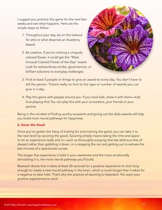 © 2019 Marci Shimoff • www.HappyForNoReason.com 11
I suggest you practice this game for the next few
weeks and see what happens. Here are the
simple steps to follow:
1. 
Throughout your day, be on the lookout
for who or what deserves an Academy
Award.
2. 
Be creative. If you’re noticing a uniquely
colored flower, it could get the “Most
Unusual Colored Flower of the Day” award.
Look for extraordinary smiles, good service, or
brilliant solutions to everyday challenges.
3. 
Find at least 5 people or things to give an award to every day. You don’t have to
tell the person. There’s really no limit to the type or number of awards you can
give in a day.
4. 
Play this game with people around you. If you have kids, share it with them—kids
love playing this! You can play this with your co-workers, your friends or your
partner.
Being in the mindset of finding worthy recipients and giving out the daily awards will help
you build more neural pathways for happiness.
2. 
Savor the Good
Once you’ve gotten the hang of looking for and noticing the good, you can take it to
the next level by savoring the good. Savoring simply means taking the time and space
to let an experience really sink in—such as thoroughly enjoying that last delicious bite of
dessert rather than gobbling it down, or a stopping the car and getting out to witness the
last minutes of a spectacular sunset.
The longer that experience is held in your awareness and the more emotionally
stimulating it is, the more neural pathways you’ll build.
Research shows that it takes at least 20 seconds for a positive experience to stick long
enough to create a new neural pathway in the brain, which is much longer than it takes for
a negative to take hold. That’s why the practice of savoring is important. You want your
positive experiences to stick!
 