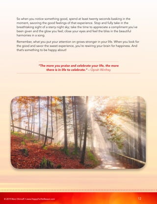 © 2019 Marci Shimoff • www.HappyForNoReason.com 12
So when you notice something good, spend at least twenty seconds basking in the
moment, savoring the good feelings of that experience. Stop and fully take in the
breathtaking sight of a starry night sky; take the time to appreciate a compliment you’ve
been given and the glow you feel; close your eyes and feel the bliss in the beautiful
harmonies in a song.
Remember, what you put your attention on grows stronger in your life. When you look for
the good and savor the sweet experience, you’re rewiring your brain for happiness. And
that’s something to be happy about!
“The more you praise and celebrate your life, the more
there is in life to celebrate.” – Oprah Winfrey
 