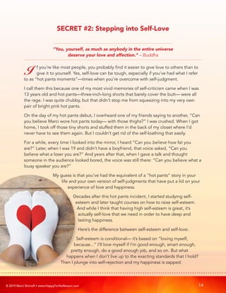 © 2019 Marci Shimoff • www.HappyForNoReason.com 14
“You, yourself, as much as anybody in the entire universe
deserve your love and affection.” – Buddha
I f you’re like most people, you probably find it easier to give love to others than to
give it to yourself. Yes, self-love can be tough, especially if you’ve had what I refer
to as “hot pants moments”—times when you’re overcome with self-judgment.
I call them this because one of my most vivid memories of self-criticism came when I was
13 years old and hot pants—three-inch-long shorts that barely cover the butt— were all
the rage. I was quite chubby, but that didn’t stop me from squeezing into my very own
pair of bright pink hot pants.
On the day of my hot pants debut, I overheard one of my friends saying to another, “Can
you believe Marci wore hot pants today— with those thighs?” I was crushed. When I got
home, I took off those tiny shorts and stuffed them in the back of my closet where I’d
never have to see them again. But I couldn’t get rid of the self-loathing that easily.
For a while, every time I looked into the mirror, I heard “Can you believe how fat you
are?” Later, when I was 19 and didn’t have a boyfriend, that voice asked, “Can you
believe what a loser you are?” And years after that, when I gave a talk and thought
someone in the audience looked bored, the voice was still there: “Can you believe what a
lousy speaker you are?”
My guess is that you’ve had the equivalent of a “hot pants” story in your
life and your own version of self-judgments that have put a lid on your
experience of love and happiness.
Decades after this hot pants incident, I started studying self-
esteem and later taught courses on how to raise self-esteem.
And while I think that having high self-esteem is great, it’s
actually self-love that we need in order to have deep and
lasting happiness.
Here’s the difference between self-esteem and self-love:
Self-esteem is conditional— it’s based on “loving myself,
because...” I’ll love myself if I’m good enough, smart enough,
pretty enough, do a good enough job, and so on. But what
happens when I don’t live up to the exacting standards that I hold?
Then I plunge into self-rejection and my happiness is zapped.
SECRET #2: Stepping into Self-Love
 