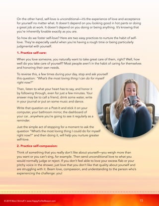 © 2019 Marci Shimoff • www.HappyForNoReason.com 15
On the other hand, self-love is unconditional—it’s the experience of love and acceptance
for yourself no matter what. It doesn’t depend on you looking good in hot pants or doing
a great job at work. It doesn’t depend on you doing or being anything. It’s knowing that
you’re inherently lovable exactly as you are.
So how do we foster self-love? Here are two easy practices to nurture the habit of self-
love. They’re especially useful when you’re having a rough time or being particularly
judgmental with yourself.
1. Practice self-care:
When you love someone, you naturally want to take great care of them, right? Well, how
well do you take care of yourself? Most people aren’t in the habit of caring for themselves
and honoring their own needs.
To reverse this, a few times during your day, stop and ask yourself
this question: “What’s the most loving thing I can do for myself
right now?”
Then, listen to what your heart has to say, and honor it
by following through, even for just a few minutes. Your
answer may be to call a friend, drink some water, write
in your journal or put on some music and dance.
Write that question on a Post-It and stick it on your
computer, your bathroom mirror, the dashboard of
your car...anywhere you’re going to see it regularly as a
reminder.
Just the simple act of stopping for a moment to ask the
question “What’s the most loving thing I could do for myself
right now?” and then doing it, will help you nurture greater
self-love.
2. Practice self-compassion:
Think of something that you really don’t like about yourself—you weigh more than
you want or you can’t sing, for example. Then send unconditional love to what you
would normally judge or reject. If you don’t feel able to love your excess flab or your
pitchy voice in the shower, just love that you don’t like that quality about yourself and
are struggling with it. Beam love, compassion, and understanding to the person who’s
experiencing the challenge: you!
 