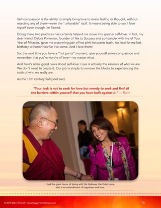 © 2019 Marci Shimoff • www.HappyForNoReason.com 16
Self-compassion is the ability to simply bring love to every feeling or thought, without
rejecting any of them—even the “unlovable” stuff. It means being able to say, I love
myself even though I’m flawed.
Doing these two practices has certainly helped me move into greater self-love. In fact, my
dear friend, Debra Poneman, founder of Yes to Success and co-founder with me of Your
Year of Miracles, gave me a stunning pair of hot pink hot pants (satin, no less) for my last
birthday to honor how far I’ve come. And I love them!
So, the next time you have a “hot pants” moment, give yourself some compassion and
remember that you’re worthy of love— no matter what.
And here’s some good news about self-love: Love is actually the essence of who we are.
We don’t need to create it. Our job is simply to remove the blocks to experiencing the
truth of who we really are.
As the 13th century Sufi poet said,
“Your task is not to seek for love but merely to seek and find all
the barriers within yourself that you have built against it.” — Rumi
I had the great honor of being with His Holiness, the Dalai Lama,
who is an embodiment of happiness and love.
 