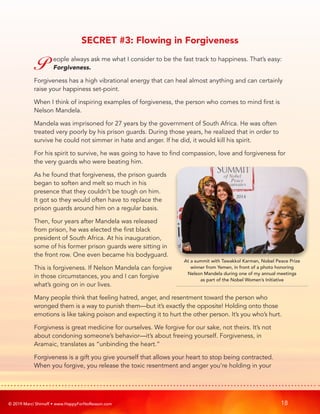 © 2019 Marci Shimoff • www.HappyForNoReason.com 18
SECRET #3: Flowing in Forgiveness
P eople always ask me what I consider to be the fast track to happiness. That’s easy:
Forgiveness.
Forgiveness has a high vibrational energy that can heal almost anything and can certainly
raise your happiness set-point.
When I think of inspiring examples of forgiveness, the person who comes to mind first is
Nelson Mandela.
Mandela was imprisoned for 27 years by the government of South Africa. He was often
treated very poorly by his prison guards. During those years, he realized that in order to
survive he could not simmer in hate and anger. If he did, it would kill his spirit.
For his spirit to survive, he was going to have to find compassion, love and forgiveness for
the very guards who were beating him.
As he found that forgiveness, the prison guards
began to soften and melt so much in his
presence that they couldn’t be tough on him.
It got so they would often have to replace the
prison guards around him on a regular basis.
Then, four years after Mandela was released
from prison, he was elected the first black
president of South Africa. At his inauguration,
some of his former prison guards were sitting in
the front row. One even became his bodyguard.
This is forgiveness. If Nelson Mandela can forgive
in those circumstances, you and I can forgive
what’s going on in our lives.
Many people think that feeling hatred, anger, and resentment toward the person who
wronged them is a way to punish them—but it’s exactly the opposite! Holding onto those
emotions is like taking poison and expecting it to hurt the other person. It’s you who’s hurt.
Forgivness is great medicine for ourselves. We forgive for our sake, not theirs. It’s not
about condoning someone’s behavior—it’s about freeing yourself. Forgiveness, in
Aramaic, translates as “unbinding the heart.”
Forgiveness is a gift you give yourself that allows your heart to stop being contracted.
When you forgive, you release the toxic resentment and anger you’re holding in your
At a summit with Tawakkol Karman, Nobel Peace Prize
winner from Yemen, in front of a photo honoring
Nelson Mandela during one of my annual meetings
as part of the Nobel Women’s Initiative
 