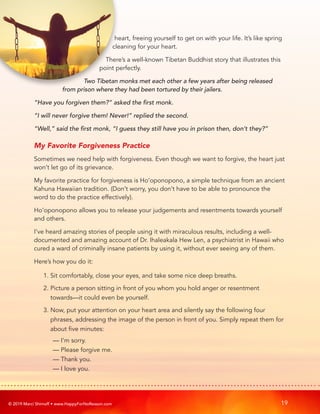 © 2019 Marci Shimoff • www.HappyForNoReason.com 19
heart, freeing yourself to get on with your life. It’s like spring
cleaning for your heart.
There’s a well-known Tibetan Buddhist story that illustrates this
point perfectly.
Two Tibetan monks met each other a few years after being released
from prison where they had been tortured by their jailers.
“Have you forgiven them?” asked the first monk.
“I will never forgive them! Never!” replied the second.
“Well,” said the first monk, “I guess they still have you in prison then, don’t they?”
My Favorite Forgiveness Practice
Sometimes we need help with forgiveness. Even though we want to forgive, the heart just
won’t let go of its grievance.
My favorite practice for forgiveness is Ho’oponopono, a simple technique from an ancient
Kahuna Hawaiian tradition. (Don’t worry, you don’t have to be able to pronounce the
word to do the practice effectively).
Ho’oponopono allows you to release your judgements and resentments towards yourself
and others.
I’ve heard amazing stories of people using it with miraculous results, including a well-
documented and amazing account of Dr. Ihaleakala Hew Len, a psychiatrist in Hawaii who
cured a ward of criminally insane patients by using it, without ever seeing any of them.
Here’s how you do it:
1. Sit comfortably, close your eyes, and take some nice deep breaths.
2. 
Picture a person sitting in front of you whom you hold anger or resentment
towards—it could even be yourself.
3. 
Now, put your attention on your heart area and silently say the following four
phrases, addressing the image of the person in front of you. Simply repeat them for
about five minutes:
	 — I’m sorry.
	 — Please forgive me.
	 — Thank you.
	 — I love you.
 