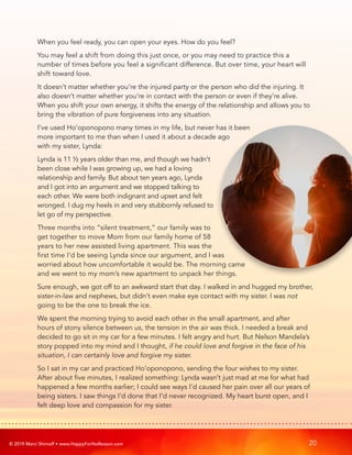 © 2019 Marci Shimoff • www.HappyForNoReason.com 20
When you feel ready, you can open your eyes. How do you feel?
You may feel a shift from doing this just once, or you may need to practice this a
number of times before you feel a significant difference. But over time, your heart will
shift toward love.
It doesn’t matter whether you’re the injured party or the person who did the injuring. It
also doesn’t matter whether you’re in contact with the person or even if they’re alive.
When you shift your own energy, it shifts the energy of the relationship and allows you to
bring the vibration of pure forgiveness into any situation.
I’ve used Ho’oponopono many times in my life, but never has it been
more important to me than when I used it about a decade ago
with my sister, Lynda:
Lynda is 11 ½ years older than me, and though we hadn’t
been close while I was growing up, we had a loving
relationship and family. But about ten years ago, Lynda
and I got into an argument and we stopped talking to
each other. We were both indignant and upset and felt
wronged. I dug my heels in and very stubbornly refused to
let go of my perspective.
Three months into “silent treatment,” our family was to
get together to move Mom from our family home of 58
years to her new assisted living apartment. This was the
first time I’d be seeing Lynda since our argument, and I was
worried about how uncomfortable it would be. The morning came
and we went to my mom’s new apartment to unpack her things.
Sure enough, we got off to an awkward start that day. I walked in and hugged my brother,
sister-in-law and nephews, but didn’t even make eye contact with my sister. I was not
going to be the one to break the ice.
We spent the morning trying to avoid each other in the small apartment, and after
hours of stony silence between us, the tension in the air was thick. I needed a break and
decided to go sit in my car for a few minutes. I felt angry and hurt. But Nelson Mandela’s
story popped into my mind and I thought, if he could love and forgive in the face of his
situation, I can certainly love and forgive my sister.
So I sat in my car and practiced Ho’oponopono, sending the four wishes to my sister.
After about five minutes, I realized something: Lynda wasn’t just mad at me for what had
happened a few months earlier; I could see ways I’d caused her pain over all our years of
being sisters. I saw things I’d done that I’d never recognized. My heart burst open, and I
felt deep love and compassion for my sister.
 
