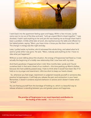 © 2019 Marci Shimoff • www.HappyForNoReason.com 21
I went back into the apartment feeling open and happy. Within a few minutes, Lynda
came over to me out of the blue and said, “Let’s go unpack Mom’s closet together.” I was
shocked; I hadn’t said anything to her and yet she was treating me as though there hadn’t
been a problem. A little while later at lunch, she reached across the table and offered me
her baked potato, saying “Marci, you have mine—I know you like them more than I do.”
The change in energy was like night and day.
Later, I pulled aside my brother, who’d witnessed the whole thing, and asked what he’d
said to Lynda while I was gone. He said, “Marci, nobody said anything to her. I have no
idea what just happened.”
Without us even talking about the situation, the energy of forgiveness had freed us. It was
actually the beginning of a totally new relationship that I now have with my sister.
And thank goodness it happened when it did. Nine months later, Lynda and I found
ourselves back in that same closet of our mother’s – this time packing up Mom’s clothes,
because she had suddenly passed away. I hate to think what it would have been like if I’d
held on to my anger and resentment. Life’s too short to keep our hearts closed.
So, whenever you feel anger, resentment or judgment towards yourself or someone else,
practice ho’oponopono. It will help you release the pain and contraction in your heart.
Remember, it doesn’t condone anyone’s behavior or actions and it doesn’t matter who’s
“at fault.”
You are freeing yourself from the bondage of holding on, which is a beautiful way to
release whatever is standing between you and greater peace and happiness.
The practice of forgiveness is our most important contribution to
the healing of the world. – Marianne Williamson
 