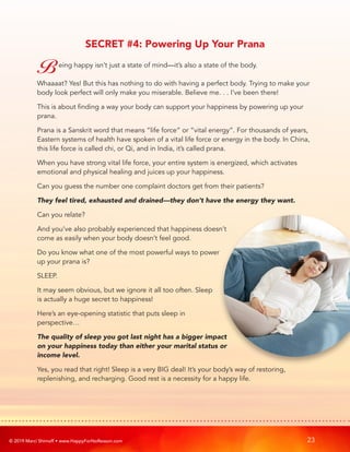 © 2019 Marci Shimoff • www.HappyForNoReason.com 23
SECRET #4: Powering Up Your Prana
Being happy isn’t just a state of mind—it’s also a state of the body.
Whaaaat? Yes! But this has nothing to do with having a perfect body. Trying to make your
body look perfect will only make you miserable. Believe me. . . I’ve been there!
This is about finding a way your body can support your happiness by powering up your
prana.
Prana is a Sanskrit word that means “life force” or “vital energy”. For thousands of years,
Eastern systems of health have spoken of a vital life force or energy in the body. In China,
this life force is called chi, or Qi, and in India, it’s called prana.
When you have strong vital life force, your entire system is energized, which activates
emotional and physical healing and juices up your happiness.
Can you guess the number one complaint doctors get from their patients?
They feel tired, exhausted and drained—they don’t have the energy they want.
Can you relate?
And you’ve also probably experienced that happiness doesn’t
come as easily when your body doesn’t feel good.
Do you know what one of the most powerful ways to power
up your prana is?
SLEEP.
It may seem obvious, but we ignore it all too often. Sleep
is actually a huge secret to happiness!
Here’s an eye-opening statistic that puts sleep in
perspective…
The quality of sleep you got last night has a bigger impact
on your happiness today than either your marital status or
income level.
Yes, you read that right! Sleep is a very BIG deal! It’s your body’s way of restoring,
replenishing, and recharging. Good rest is a necessity for a happy life.
 