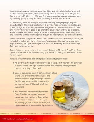 © 2019 Marci Shimoff • www.HappyForNoReason.com 25
According to Ayurvedic medicine, which is a 5,000 year old holistic healing system of
medicine developed in India, there’s something called the healing hours. They’re the
four hours from 10:00 p.m. to 2:00 a.m. This is when your body gets the deepest, most
rejuvenating quality of sleep. It’s when your body is able to heal the most.
So, the healing hours are when you want to be sleeping. Most people get very tired
around 9:30 pm. It’s our body’s natural way of saying, I need some rest. But most people
power through, and if you do, you’ll notice you get second wind sometime around 10:00
pm. You may think you’re good to go for another couple hours and you get a lot done.
Well you may be, but you’re doing it at the expense of your mind and body’s happiness
and health. We sacrifice when we power through the healing hours, our prime time to rest.
I once went to see an Ayurvedic doctor who I was told was over a hundred years old, yet
he had all of his hair and the brightest eyes I’ve ever seen. He gave me a prescription
to go to bed by 10:00 pm three nights in a row. I call it catching the ten o’clock Angel
Train, and it changed my life.
But don’t take my word for it, try it for yourself. Catch that 10 o’clock Angel Train three
nights in a row and on the fourth morning, you’ll wake up feeling like a different person.
I promise you!
Here are a few more great tips for improving the quality of your sleep:
1. 
No electronics for two hours before you go to sleep. That means no TV, computer
or even a Kindle. The light from electronics stimulates the pineal gland and
disrupts our ability to sleep well.
2. 
Sleep in a darkened room. A darkened room allows
you to have greater melatonin infusion and
melatonin is what helps you sleep. So close
the blinds or buy some black-out curtains
for your bedroom. It’ll be well worth the
investment.
3. 
Rub sesame oil on the soles of your feet.
One of the biggest reasons you may
have a hard time getting to sleep is that
your mind is overactive—your thoughts
are keeping you up. To quiet the mind, rub
organic sesame oil on the soles of your feet. It
 