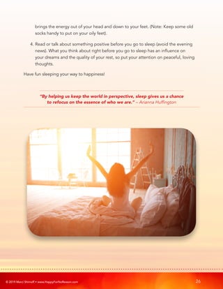 © 2019 Marci Shimoff • www.HappyForNoReason.com 26
brings the energy out of your head and down to your feet. (Note: Keep some old
socks handy to put on your oily feet).
4. 
Read or talk about something positive before you go to sleep (avoid the evening
news). What you think about right before you go to sleep has an influence on
your dreams and the quality of your rest, so put your attention on peaceful, loving
thoughts.
Have fun sleeping your way to happiness!
“By helping us keep the world in perspective, sleep gives us a chance
to refocus on the essence of who we are.” – Arianna Huffington
 
