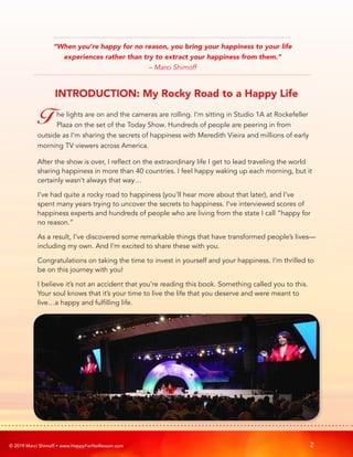 © 2019 Marci Shimoff • www.HappyForNoReason.com 2
T he lights are on and the cameras are rolling. I’m sitting in Studio 1A at Rockefeller
Plaza on the set of the Today Show. Hundreds of people are peering in from
outside as I’m sharing the secrets of happiness with Meredith Vieira and millions of early
morning TV viewers across America.
After the show is over, I reflect on the extraordinary life I get to lead traveling the world
sharing happiness in more than 40 countries. I feel happy waking up each morning, but it
certainly wasn’t always that way…
I’ve had quite a rocky road to happiness (you’ll hear more about that later), and I’ve
spent many years trying to uncover the secrets to happiness. I’ve interviewed scores of
happiness experts and hundreds of people who are living from the state I call “happy for
no reason.”
As a result, I’ve discovered some remarkable things that have transformed people’s lives—
including my own. And I’m excited to share these with you.
Congratulations on taking the time to invest in yourself and your happiness. I’m thrilled to
be on this journey with you!
I believe it’s not an accident that you’re reading this book. Something called you to this.
Your soul knows that it’s your time to live the life that you deserve and were meant to
live…a happy and fulfilling life.
INTRODUCTION: My Rocky Road to a Happy Life
“When you’re happy for no reason, you bring your happiness to your life
experiences rather than try to extract your happiness from them.”
– Marci Shimoff
 