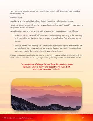 © 2019 Marci Shimoff • www.HappyForNoReason.com 30
Had I not gone into silence and connected more deeply with Spirit, that idea wouldn’t
have come to me.
Pretty cool, yes?
Now I know you’re probably thinking, ‘I don’t have time for 7-day silent retreat!’
I understand. And the good news is that you don’t need to have 7 days (I’ve never done a
7-day silent retreat since then).
Here’s how I suggest you settle into Spirit in a way that can work with a busy lifestyle.
1. 
Make it a priority to take 10–20 minutes a day (preferably first thing in the morning)
to do some kind of silent meditation, prayer or visualization. Find whatever works
for you.
2. 
Once a month, take one day (or a half day) to completely unplug. Be silent and let
yourself settle into a deeper inner experience. Take an electronics fast—no phone,
computer, tv, etc. Be in nature, be with yourself, go inward.
When you do these two simple practices, connecting to silence and settling into your Spirit,
you’ll be amazed at how much happier you feel. I promise you’ll be amazed at the results.
“In the attitude of silence the soul finds the path in a clearer
light, and what is elusive and deceptive resolves itself
into crystal clearness.” – Gandhi
 