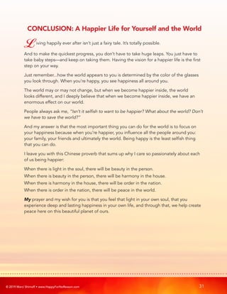 © 2019 Marci Shimoff • www.HappyForNoReason.com 31
CONCLUSION: A Happier Life for Yourself and the World
Living happily ever after isn’t just a fairy tale. It’s totally possible.
And to make the quickest progress, you don’t have to take huge leaps. You just have to
take baby steps—and keep on taking them. Having the vision for a happier life is the first
step on your way.
Just remember...how the world appears to you is determined by the color of the glasses
you look through. When you’re happy, you see happiness all around you.
The world may or may not change, but when we become happier inside, the world
looks different, and I deeply believe that when we become happier inside, we have an
enormous effect on our world.
People always ask me, “Isn’t it selfish to want to be happier? What about the world? Don’t
we have to save the world?”
And my answer is that the most important thing you can do for the world is to focus on
your happiness because when you’re happier, you influence all the people around you:
your family, your friends and ultimately the world. Being happy is the least selfish thing
that you can do.
I leave you with this Chinese proverb that sums up why I care so passionately about each
of us being happier:
When there is light in the soul, there will be beauty in the person.
When there is beauty in the person, there will be harmony in the house.
When there is harmony in the house, there will be order in the nation.
When there is order in the nation, there will be peace in the world.
My prayer and my wish for you is that you feel that light in your own soul, that you
experience deep and lasting happiness in your own life, and through that, we help create
peace here on this beautiful planet of ours.
 