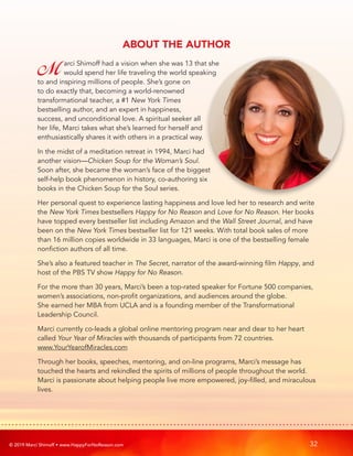 © 2019 Marci Shimoff • www.HappyForNoReason.com 32
ABOUT THE AUTHOR
Marci Shimoff had a vision when she was 13 that she
would spend her life traveling the world speaking
to and inspiring millions of people. She’s gone on
to do exactly that, becoming a world-renowned
transformational teacher, a #1 New York Times
bestselling author, and an expert in happiness,
success, and unconditional love. A spiritual seeker all
her life, Marci takes what she’s learned for herself and
enthusiastically shares it with others in a practical way.
In the midst of a meditation retreat in 1994, Marci had
another vision—Chicken Soup for the Woman’s Soul.
Soon after, she became the woman’s face of the biggest
self-help book phenomenon in history, co-authoring six
books in the Chicken Soup for the Soul series.
Her personal quest to experience lasting happiness and love led her to research and write
the New York Times bestsellers Happy for No Reason and Love for No Reason. Her books
have topped every bestseller list including Amazon and the Wall Street Journal, and have
been on the New York Times bestseller list for 121 weeks. With total book sales of more
than 16 million copies worldwide in 33 languages, Marci is one of the bestselling female
nonfiction authors of all time.
She’s also a featured teacher in The Secret, narrator of the award-winning film Happy, and
host of the PBS TV show Happy for No Reason.
For the more than 30 years, Marci’s been a top-rated speaker for Fortune 500 companies,
women’s associations, non-profit organizations, and audiences around the globe.
She earned her MBA from UCLA and is a founding member of the Transformational
Leadership Council.
Marci currently co-leads a global online mentoring program near and dear to her heart
called Your Year of Miracles with thousands of participants from 72 countries.
www.YourYearofMiracles.com
Through her books, speeches, mentoring, and on-line programs, Marci’s message has
touched the hearts and rekindled the spirits of millions of people throughout the world.
Marci is passionate about helping people live more empowered, joy-filled, and miraculous
lives.
 