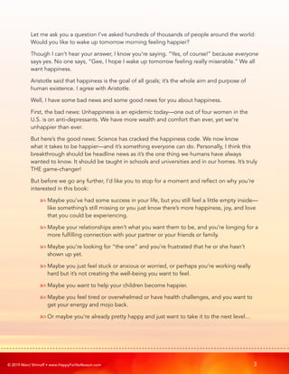 © 2019 Marci Shimoff • www.HappyForNoReason.com 3
Let me ask you a question I’ve asked hundreds of thousands of people around the world:
Would you like to wake up tomorrow morning feeling happier?
Though I can’t hear your answer, I know you’re saying. “Yes, of course!” because everyone
says yes. No one says, “Gee, I hope I wake up tomorrow feeling really miserable.” We all
want happiness.
Aristotle said that happiness is the goal of all goals; it’s the whole aim and purpose of
human existence. I agree with Aristotle.
Well, I have some bad news and some good news for you about happiness.
First, the bad news: Unhappiness is an epidemic today—one out of four women in the
U.S. is on anti-depressants. We have more wealth and comfort than ever, yet we’re
unhappier than ever.
But here’s the good news: Science has cracked the happiness code. We now know
what it takes to be happier—and it’s something everyone can do. Personally, I think this
breakthrough should be headline news as it’s the one thing we humans have always
wanted to know. It should be taught in schools and universities and in our homes. It’s truly
THE game-changer!
But before we go any further, I’d like you to stop for a moment and reflect on why you’re
interested in this book:
	  
Maybe you’ve had some success in your life, but you still feel a little empty inside—
like something’s still missing or you just know there’s more happiness, joy, and love
that you could be experiencing.
	  
Maybe your relationships aren’t what you want them to be, and you’re longing for a
more fulfilling connection with your partner or your friends or family.
	  
Maybe you’re looking for “the one” and you’re frustrated that he or she hasn’t
shown up yet.
	  
Maybe you just feel stuck or anxious or worried, or perhaps you’re working really
hard but it’s not creating the well-being you want to feel.
	  Maybe you want to help your children become happier.
	  
Maybe you feel tired or overwhelmed or have health challenges, and you want to
get your energy and mojo back.
	  Or maybe you’re already pretty happy and just want to take it to the next level…
 