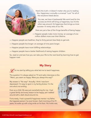 © 2019 Marci Shimoff • www.HappyForNoReason.com 4
Here’s the truth—it doesn’t matter why you’re reading
this. Happiness is actually a universal “cure” for all of
the situations listed above.
You see, we have it backwards! We work hard for the
success we think will bring us happiness, but it’s the
other way around. It’s happiness that brings us more
success—in every area of our life.
Here are just a few of the fringe benefits of being happy:
— 
Happier people make more money: an average of one
million dollars more over their lifetime.
— 
Happier people are healthier; they’re thirty percent less likely to get sick.
— 
Happier people live longer: an average of nine years longer.
— 
Happier people have more fulfilling relationships.
— 
Happier people have a better likelihood of raising happier children.
So, read on and see how you can take your life to the next level by learning how to get
happier now!
My Story
Let me start by telling you what led me to teach happiness.
The question I’m always asked on TV and radio interviews is this:
“Marci, you seem so happy. Were you always this way?”
My answer is “No way!” Actually, I think I was born
depressed. I’m easy to spot in my family photos: I’m the
one who’s not smiling.
Even as a child, life was just overwhelming for me. I had
a great family and every reason to be happy, yet I walked
around with a dark cloud around me.
Fortunately, I had a powerful happiness mentor: my father,
the happiest person I’ve ever known. Each morning of his 91
years, he woke up with a big smile on his face. His motto was,
 