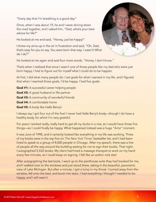 © 2019 Marci Shimoff • www.HappyForNoReason.com 5
“Every day that I’m breathing is a good day.”
Once, when I was about 19, he and I were driving down
the road together, and I asked him, “Dad, what’s your best
advice for life?”
He looked at me and said, “Honey, just be happy!”
I threw my arms up in the air in frustration and said, “Oh, Dad,
that’s easy for you to say. You were born that way. I wasn’t! What
do I do?”
He looked at me again and said four more words, “Honey, I don’t know.”
That’s when I realized that since I wasn’t one of those people like my dad who were just
born happy, I had to figure out for myself what I could do to be happier.
At first, I did what many people do: I set goals for what I wanted in my life, and I figured
that when I reached those goals, I’d be happy. I had five goals:
Goal #1: A successful career helping people
Goal #2: A great husband or life partner
Goal #3: A community of wonderful friends
Goal #4: A comfortable home
Goal #5: A body like Halle Berry’s
I always say I got four out of the five! I never had Halle Berry’s body—though I do have a
healthy body, for which I’m very grateful.
For years I worked really, really hard to get all my ducks in a row, so I would have those five
things—so I could finally be happy. What happened instead was a huge “A-ha” moment.
It was June of 1998, and it certainly looked like everything in my life was working. Three
of my books were in the top five on The New York Times’ bestseller list, and I had been
hired to speak to a group of 8,000 people in Chicago. After my speech, there was a line
of people all the way around the building waiting for me to sign their books. That night,
I autographed 5,432 books. My client had hired a massage therapist to work on my hand
every few minutes, so I could keep on signing. I felt like an author rock star!
After autographing the last book, I went up to the penthouse suite they had booked for me,
and I walked over to the windows and just stood there, taking in the beautiful, panoramic
view of Lake Michigan. But after a minute, I got a lump in my throat. I turned away from the
window, fell onto the bed, and burst into tears. I had everything I thought I needed to be
happy, and I still wasn’t.
 