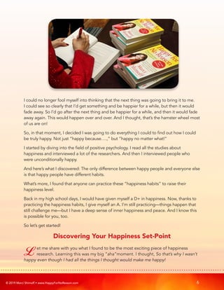 © 2019 Marci Shimoff • www.HappyForNoReason.com 6
I could no longer fool myself into thinking that the next thing was going to bring it to me.
I could see so clearly that I’d get something and be happier for a while, but then it would
fade away. So I’d go after the next thing and be happier for a while, and then it would fade
away again. This would happen over and over. And I thought, that’s the hamster wheel most
of us are on!
So, in that moment, I decided I was going to do everything I could to find out how I could
be truly happy. Not just “happy because….,” but “happy no matter what!”
I started by diving into the field of positive psychology. I read all the studies about
happiness and interviewed a lot of the researchers. And then I interviewed people who
were unconditionally happy.
And here’s what I discovered: The only difference between happy people and everyone else
is that happy people have different habits.
What’s more, I found that anyone can practice these “happiness habits” to raise their
happiness level.
Back in my high school days, I would have given myself a D+ in happiness. Now, thanks to
practicing the happiness habits, I give myself an A. I’m still practicing—things happen that
still challenge me—but I have a deep sense of inner happiness and peace. And I know this
is possible for you, too.
So let’s get started!
Discovering Your Happiness Set-Point
Let me share with you what I found to be the most exciting piece of happiness
research. Learning this was my big “aha”moment. I thought, So that’s why I wasn’t
happy even though I had all the things I thought would make me happy!
 