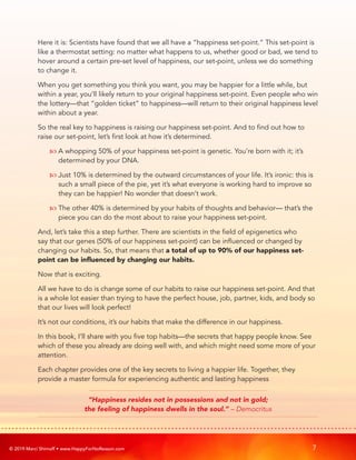 © 2019 Marci Shimoff • www.HappyForNoReason.com 7
Here it is: Scientists have found that we all have a “happiness set-point.” This set-point is
like a thermostat setting: no matter what happens to us, whether good or bad, we tend to
hover around a certain pre-set level of happiness, our set-point, unless we do something
to change it.
When you get something you think you want, you may be happier for a little while, but
within a year, you’ll likely return to your original happiness set-point. Even people who win
the lottery—that “golden ticket” to happiness—will return to their original happiness level
within about a year.
So the real key to happiness is raising our happiness set-point. And to find out how to
raise our set-point, let’s first look at how it’s determined.
	  
A whopping 50% of your happiness set-point is genetic. You’re born with it; it’s
determined by your DNA.
	  
Just 10% is determined by the outward circumstances of your life. It’s ironic: this is
such a small piece of the pie, yet it’s what everyone is working hard to improve so
they can be happier! No wonder that doesn’t work.
	  
The other 40% is determined by your habits of thoughts and behavior— that’s the
piece you can do the most about to raise your happiness set-point.
And, let’s take this a step further. There are scientists in the field of epigenetics who
say that our genes (50% of our happiness set-point) can be influenced or changed by
changing our habits. So, that means that a total of up to 90% of our happiness set-
point can be influenced by changing our habits.
Now that is exciting.
All we have to do is change some of our habits to raise our happiness set-point. And that
is a whole lot easier than trying to have the perfect house, job, partner, kids, and body so
that our lives will look perfect!
It’s not our conditions, it’s our habits that make the difference in our happiness.
In this book, I’ll share with you five top habits—the secrets that happy people know. See
which of these you already are doing well with, and which might need some more of your
attention.
Each chapter provides one of the key secrets to living a happier life. Together, they
provide a master formula for experiencing authentic and lasting happiness
“Happiness resides not in possessions and not in gold;
the feeling of happiness dwells in the soul.” – Democritus
 
