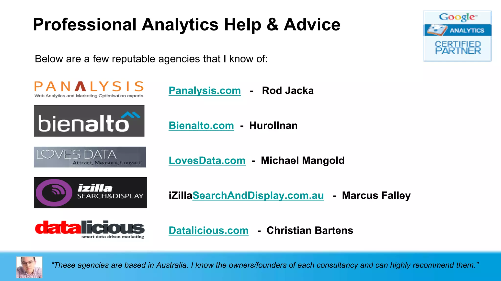 Professional Analytics Help & Advice
Below are a few reputable agencies that I know of:


                                   Panalysis.com - Rod Jacka


                                   Bienalto.com - HurolInan


                                   LovesData.com - Michael Mangold


                                   iZillaSearchAndDisplay.com.au - Marcus Falley


                                   Datalicious.com - Christian Bartens


   “These agencies are based in Australia. I know the owners/founders of each consultancy and can highly recommend them.”
 