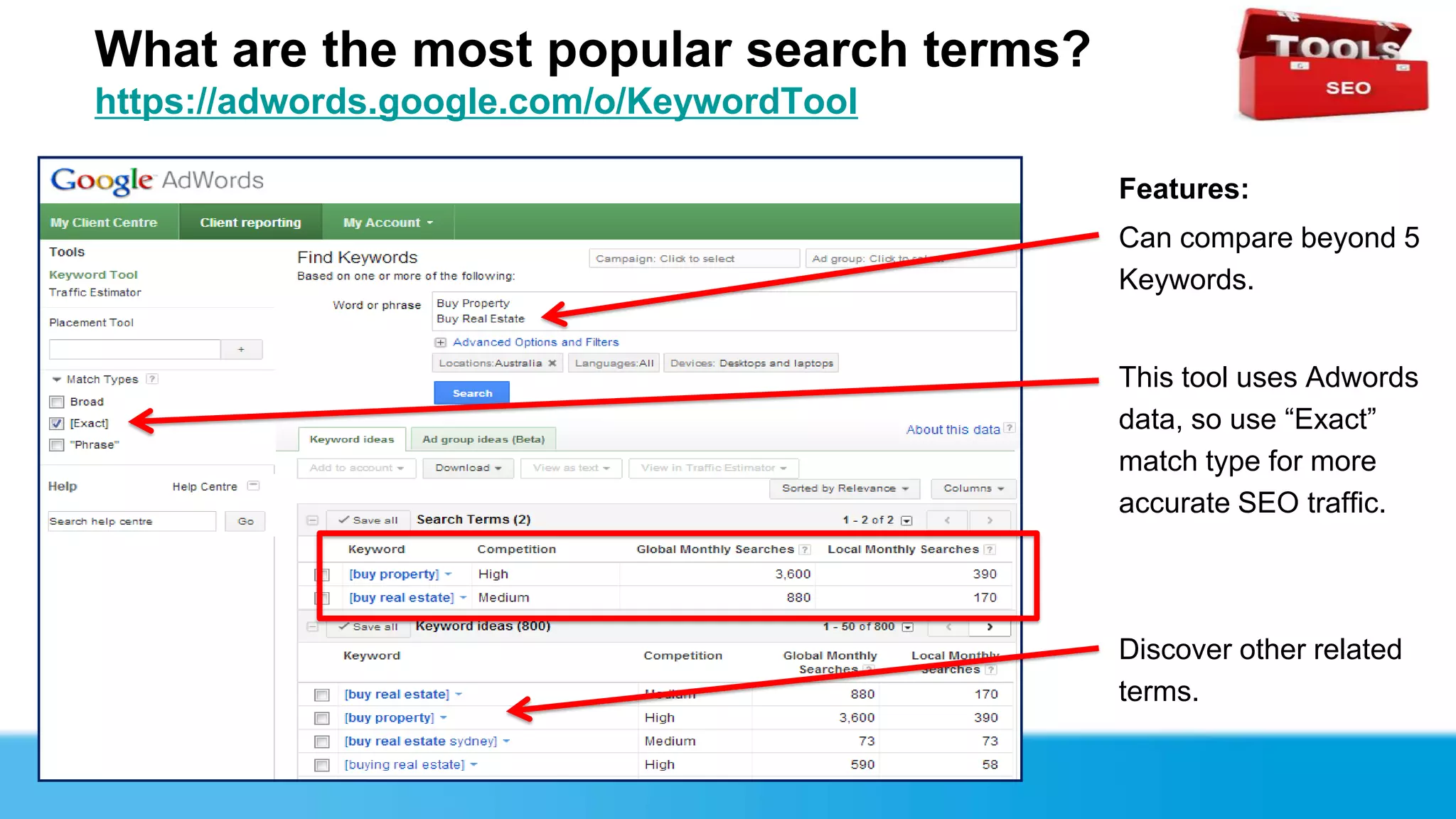 What are the most popular search terms?
https://adwords.google.com/o/KeywordTool

                                           Features:
                                           Can compare beyond 5
                                           Keywords.


                                           This tool uses Adwords
                                           data, so use “Exact”
                                           match type for more
                                           accurate SEO traffic.




                                           Discover other related
                                           terms.
 