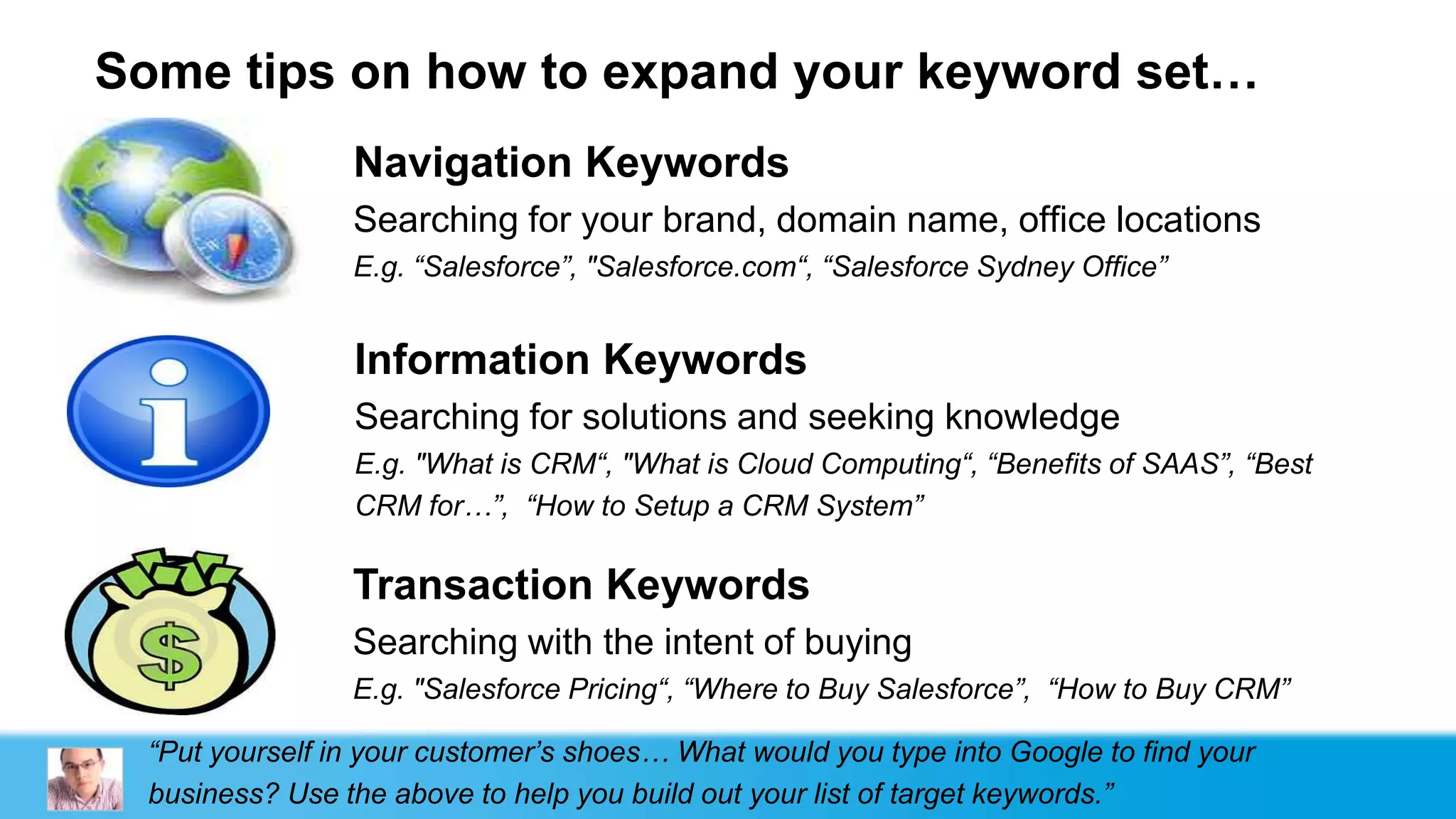 Some tips on how to expand your keyword set…
                 Navigation Keywords
                 Searching for your brand, domain name, office locations
                 E.g. “Salesforce”, "Salesforce.com“, “Salesforce Sydney Office”


                 Information Keywords
                 Searching for solutions and seeking knowledge
                 E.g. "What is CRM“, "What is Cloud Computing“, “Benefits of SAAS”, “Best
                 CRM for…”, “How to Setup a CRM System”

                 Transaction Keywords
                 Searching with the intent of buying
                 E.g. "Salesforce Pricing“, “Where to Buy Salesforce”, “How to Buy CRM”

  “Put yourself in your customer‟s shoes… What would you type into Google to find your
  business? Use the above to help you build out your list of target keywords.”
 