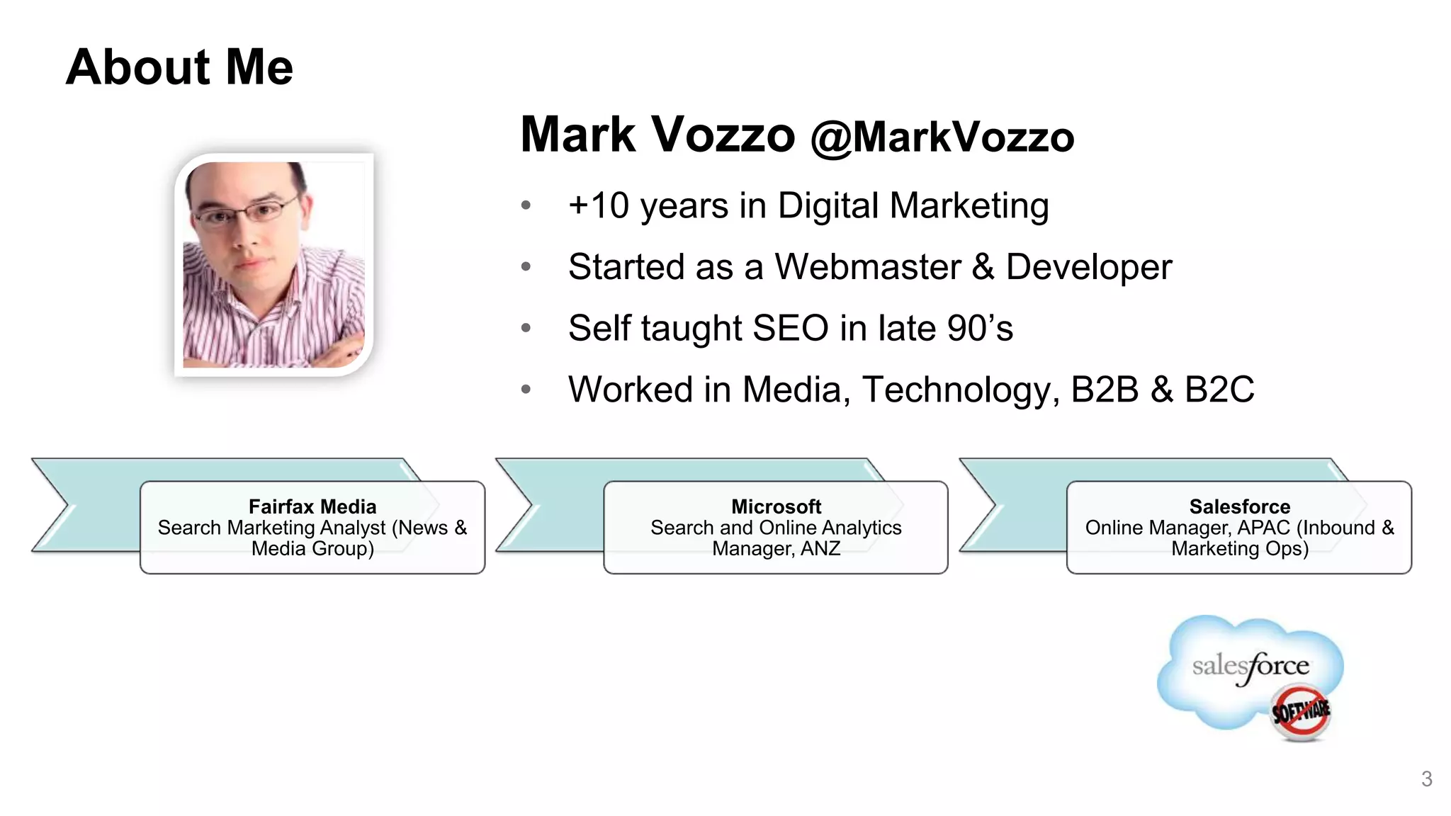 About Me
                                      Mark Vozzo @MarkVozzo
                                      • +10 years in Digital Marketing
                                      • Started as a Webmaster & Developer
                                      • Self taught SEO in late 90’s
                                      • Worked in Media, Technology, B2B & B2C


           Fairfax Media                             Microsoft                       Salesforce
   Search Marketing Analyst (News &          Search and Online Analytics   Online Manager, APAC (Inbound &
            Media Group)                           Manager, ANZ                     Marketing Ops)




                                                                                                             3
 