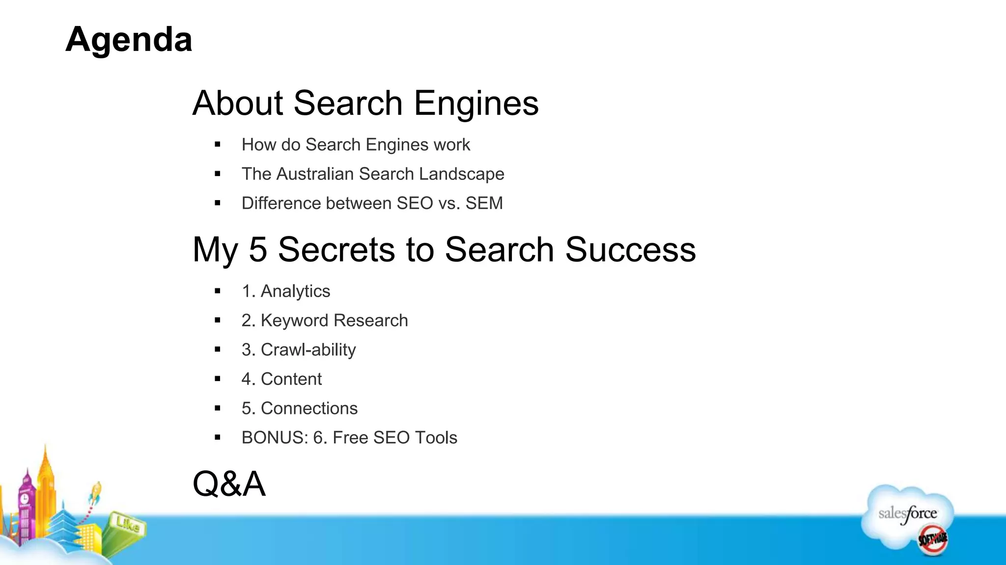 Agenda
     About Search Engines
            How do Search Engines work
            The Australian Search Landscape
            Difference between SEO vs. SEM

     My 5 Secrets to Search Success
            1. Analytics
            2. Keyword Research
            3. Crawl-ability
            4. Content
            5. Connections
            BONUS: 6. Free SEO Tools

     Q&A
 