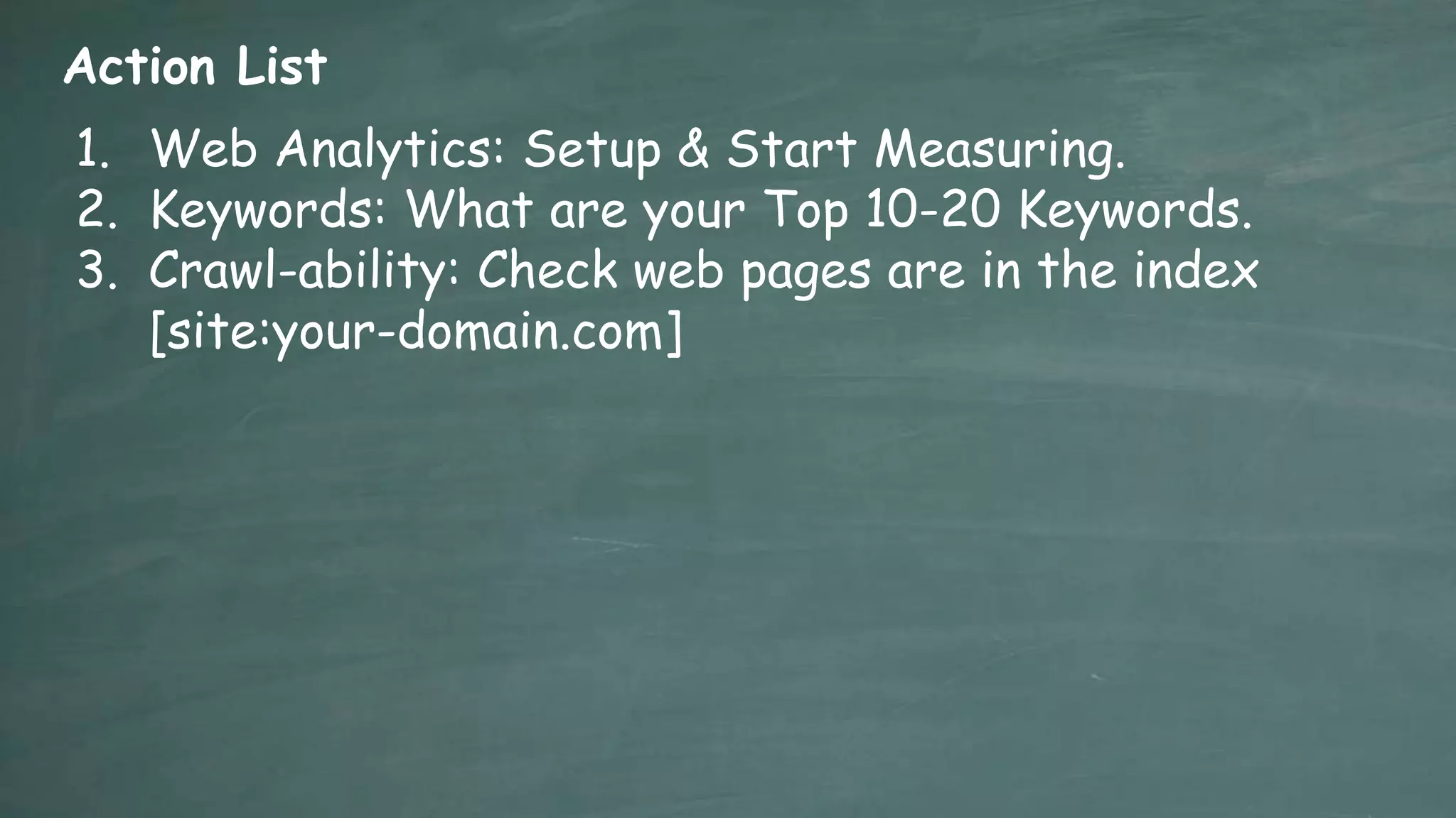 Action List
1. Web Analytics: Setup & Start Measuring.
2. Keywords: What are your Top 10-20 Keywords.
3. Crawl-ability: Check web pages are in the index
   [site:your-domain.com]
 