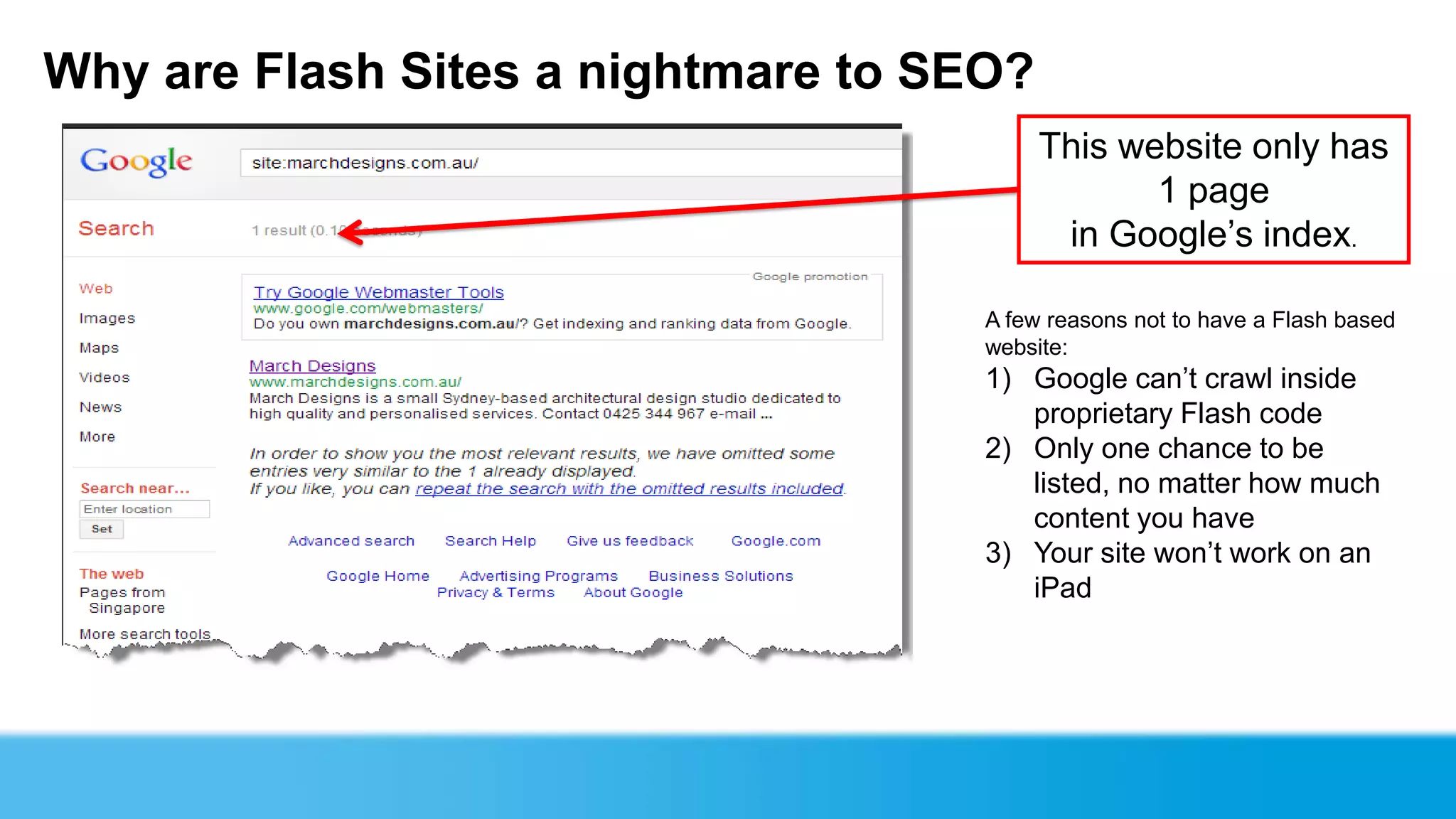 Why are Flash Sites a nightmare to SEO?
                                          This website only has
                                                 1 page
                                           in Google’s index.

                                     A few reasons not to have a Flash based
                                     website:
                                     1) Google can’t crawl inside
                                        proprietary Flash code
                                     2) Only one chance to be
                                        listed, no matter how much
                                        content you have
                                     3) Your site won’t work on an
                                        iPad
 